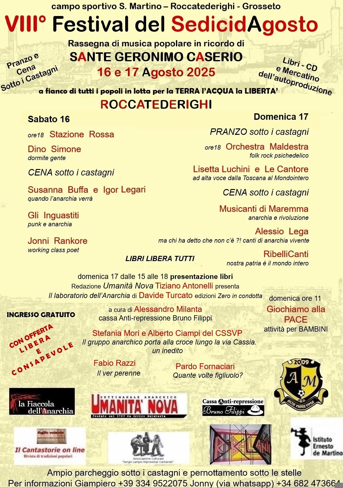 VIII° Festival del Sedici d'agosto, campo sportivo s. martino, roccatederighi, grosseto
16 e 17 agosto 2025
sabato 16 da ore 18:00
stazione rossa, dino simone, cena sotto i castagni, susanna buffa e igor legari, gli inguastiti, jonni rankore
domenica 17 pranzo sotto i castagni, ore 18:00 orchestra maldestra, lisetta luchini e le cantore, cena sotto i castagni, musicanti di maremma, alessio lega, ribellicanti
ingresso gratuito con offerta libera e consapevole, domenica ore 11 giochiamo alla pace attività per i bambini
presentiazioni libri: stefania mori e alberto ciampi del cssbp, fabio razzi, pardo fornaciari
sponsor:
la fiaccola dell'anarchia, umanità nova, il cantastorie online, ribellicanti, cassa antirepressione bruno filippi, am alta maremma, associazione culturale sergio lampis
per info giampiero 3349522075 e jonny (via whatsapp) 682473664