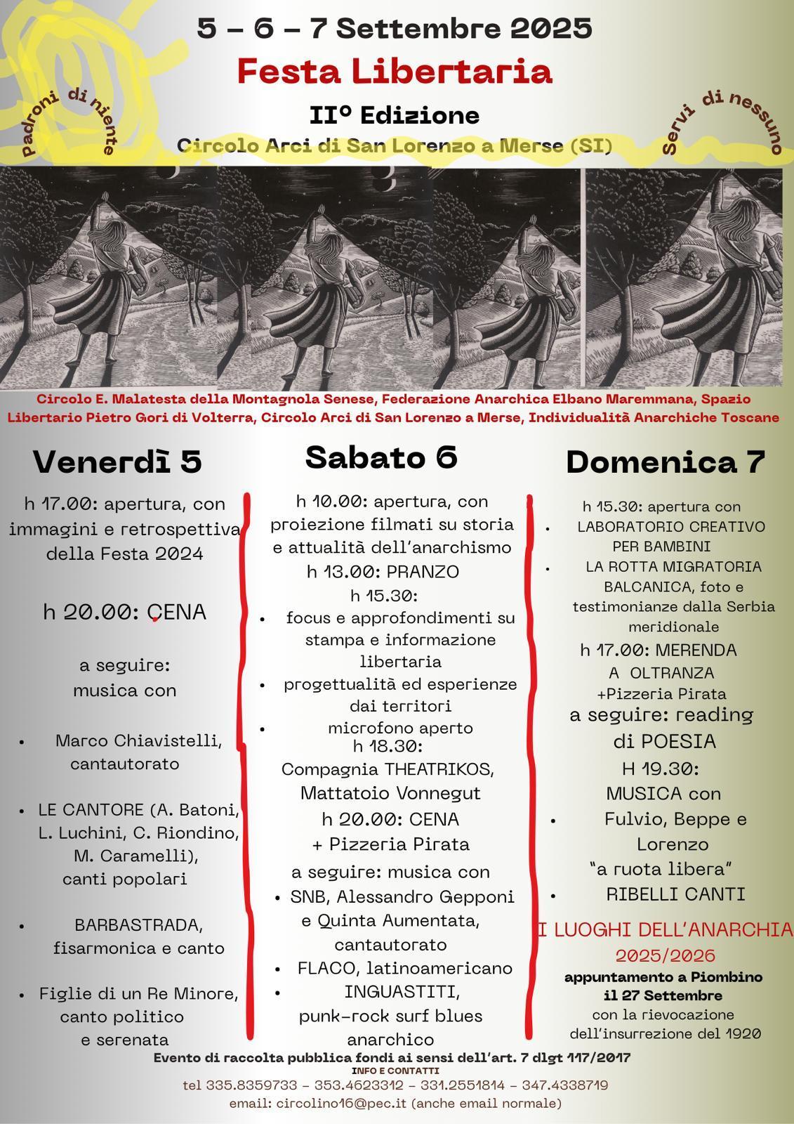 5, 6, 7 settembre 2025 festa libertaria seconda edizione, circolo arci di san lorenzo a merse provincia di siern, "padroni di niente, servi di nessuno"
Circolo e. malatesta della montagnola senese, federazione anarchica elbano maremmana, spazio libertario pietro gori di volterra, circolo arci di san lorenzo a merse, individualità anarchiche toscane

programma da oggi:
sabato 6 ore 10 apertura con proiezione filmati su storia e attualità anarchismo, ore 13 pranzo, ore 15:30 focus e approfondimenti su stampa e info libertaria, progettualità ed esperienze territori microfono aperto.
ore 18:30 compagnia theatrikos, mattatoio vonnegut, ore 20 cena + pizzeria pirata, a seguire musica con: geppone cantautorato, flaco latinoamericano, inguastiti punk-rock surg blues anarchico.
domenica 7: ore 15:30 apertura laboratorio creativo bambini, la rotta migratoria balcanica, foto e testimonianze dalla serbia meridionale, ore 17 merenda a oltranza + pizzeria pirata, a seguire reading di poesia. ore 19:30 musica popolare con fulvio, beppe e lorenzo "a ruota libera", ribellicanti. 

I luoghi dell'anarchia 2025/2026: appuntamento a piombino il 27 settembre con rievocazione insurrezione 1920.
Evento di raccolta pubblica fondi ai sensi art. 7 117/2017

info e contatti:
tel 3358359733, 3534623312, 3312551814, 3474338719
email: circolino16@pec.it