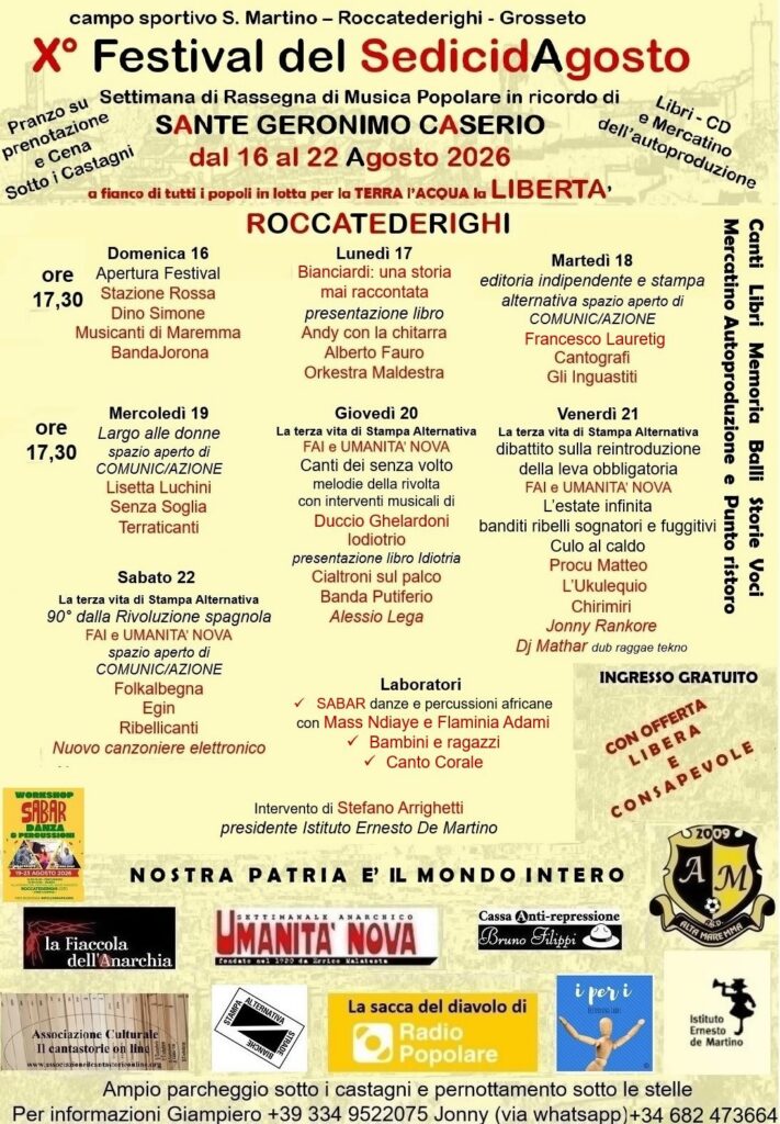 campo sportivo S. Martino - Roccatederighi - Grosseto X° Festival del Sedici d’Agosto Settimana di Rassegna di Musica Popolare in ricordo di SANTE GERONIMO CASERIO Pranzo su prenotazione e Cena sotto i Castagni dal 16 al 22 Agosto 2026 Libri – CD e Mercatino dell'autoproduzione a fianco di tutti i popoli in lotta per la TERRA I'ACQUA la LIBERTA' • Domenica 16 Apertura Festival 17:30 Musica: Stazione Rossa, Dino Simone, Musicanti di Maremma, Banda Jorona • Lunedì 17 Banciardi: una distonia mai raccontata presentazione libro Andy con la chitarra, Alberto Fauro Orkestra Maldestra • Martedì 18, editoria indipendente e stampa alternativa, spazio aperto di COMUNIC/AZIONE Musica: Francesco Laurenti, Cantografi, Gli Inguastiti • Mercoledì 19, Largo alle donne, spazio aperto di COMUNICAZIONE, Musica: Lisetta Luchini, Senza Soglia, Terraticanti • Giovedì 20: La terza vita di Stampa Alternativa FAI e UMANITA' NOVA Musica: Canti dei senza volto, melodie della rivolta con interventi musicali di Duccio Gelardoni lodiotrio, presentazione libro Idiotria Cialtroni sul palco Banda Putiferio, Alessio Lega • Venerdì 21: La terza vita di Stampa Alternativa dibattito sulla reintroduzione della leva obbligatoria FAI e UMANITA' NOVA, L'estate infinita - banditi, ribelli, sognatori e fuggitivi musica: Procu Matteo, L'Ukulequio, Chirimiri, Jonny Rankore, Dj Mathar dub raggae tekno ✓ Sabar danza e percussioni africane con Mass Naiaye ✓ bambini e ragazzi ✓ canto corale Intervento di Stefano Arrigheti presidente Istituto Ernesto De Martino, Mercatino Autoproduzione e Punto ristoro, Canti Libri Memoria Balli Storie Voci • Sabato 22, la terza vita di Stampa Alternativa, 90° dalla Rivoluzione spagnola, FAI e UMANITA' NOVA, spazio aperto di COMUNIC/AZIONE Musicisti: Folkalbegna, Egin, Ribellicanti, Nuovo canzoniere elettronico WORKSHOP SABAR DANZA & PERCUSSIONI Laboratori per bambini, SABAR danza e percussioni, intervento presidente istituto Ernesto de Martino Stefano Arrigheti INGRESSO GRATUITO CON OFFERTA LIBERA E CONSAPEVOLE, NOSTRA PATRIA E' IL MONDO INTERO SETTIMANALI ANARCHICO, UMANITA' NOVA, la Fiaccola dell'Anarchia fondato nel 1920 da Errico Malatesta, Cassa Anti-repressione bruno filippi, AM ALTA MAREMMA, Istituto Ernesto de Martino, la sacca del diavolo di Radio Popolare, Associazione culturale “Il cantastorie on line!”, i per i recording label, istituto Ernesto de Martino Ampio parcheggio sotto i castagni e pernottamento sotto le stelle Per informazioni Giampiero +39 334 9522075 Jonny (via whatsapp)+34 682 473664